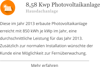  Diese im Jahr 2013 erbaute Photovoltaikanlage erreicht mit 850 kWh je kWp im Jahr, eine durchschnittliche Leistung für das Jahr 2013. Zusätzlich zur normalen Installation wünschte der Kunde eine Möglichkeit zur Fernüberwachung. 8,58 Kwp Photovoltaikanlage Hausdachanlage Mehr erfahren